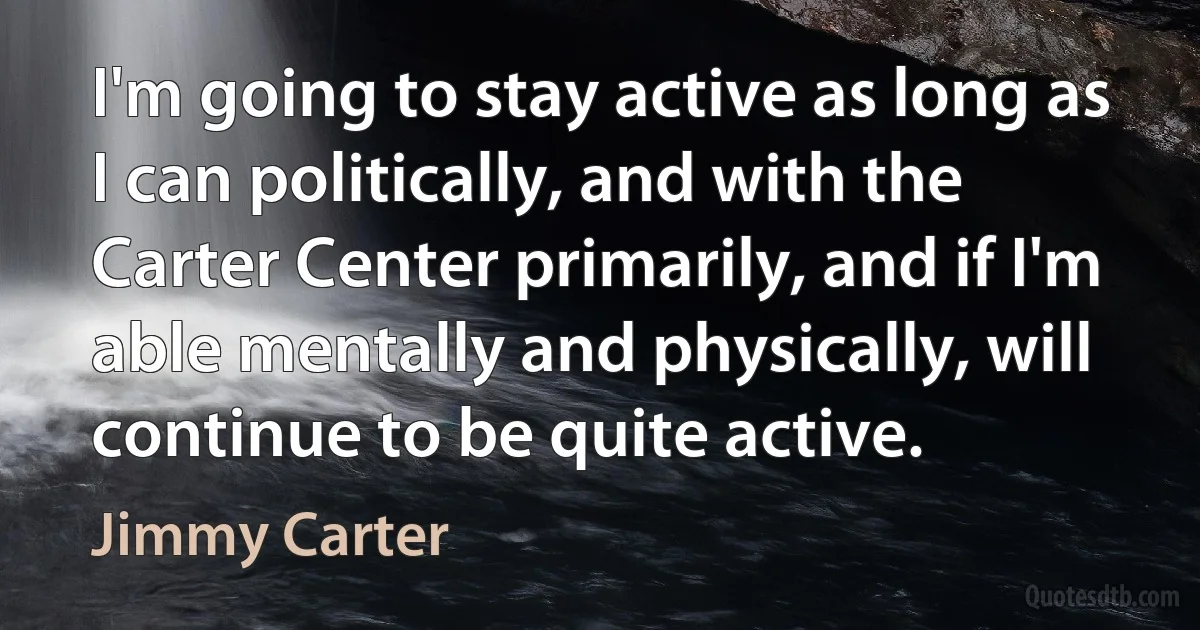 I'm going to stay active as long as I can politically, and with the Carter Center primarily, and if I'm able mentally and physically, will continue to be quite active. (Jimmy Carter)