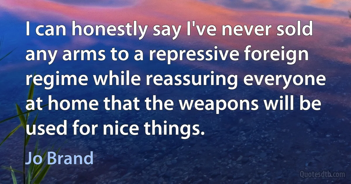 I can honestly say I've never sold any arms to a repressive foreign regime while reassuring everyone at home that the weapons will be used for nice things. (Jo Brand)