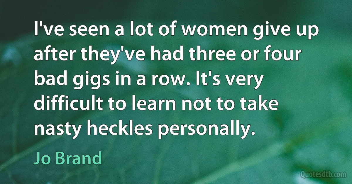 I've seen a lot of women give up after they've had three or four bad gigs in a row. It's very difficult to learn not to take nasty heckles personally. (Jo Brand)