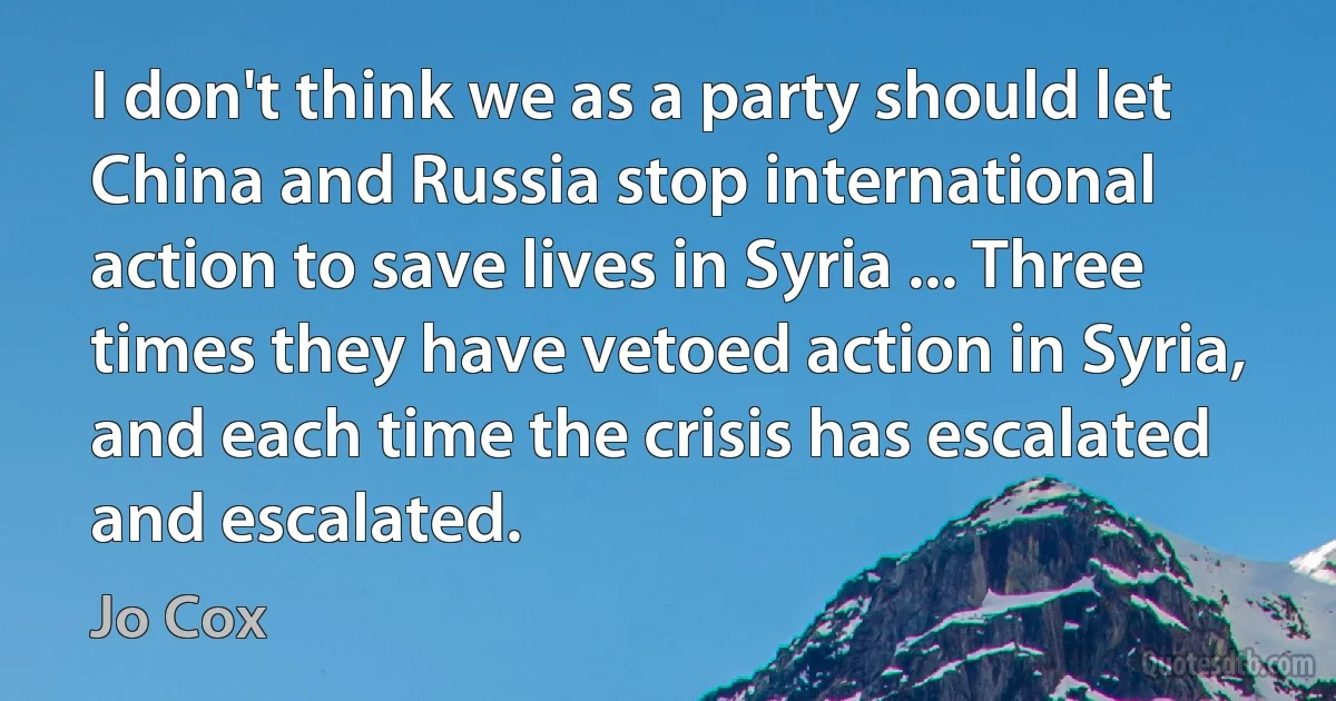 I don't think we as a party should let China and Russia stop international action to save lives in Syria ... Three times they have vetoed action in Syria, and each time the crisis has escalated and escalated. (Jo Cox)