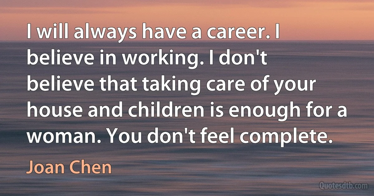 I will always have a career. I believe in working. I don't believe that taking care of your house and children is enough for a woman. You don't feel complete. (Joan Chen)