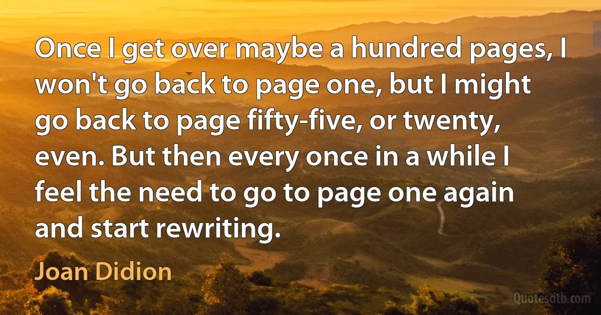 Once I get over maybe a hundred pages, I won't go back to page one, but I might go back to page fifty-five, or twenty, even. But then every once in a while I feel the need to go to page one again and start rewriting. (Joan Didion)