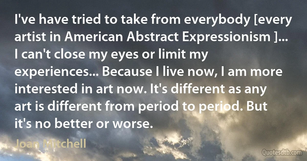 I've have tried to take from everybody [every artist in American Abstract Expressionism ]... I can't close my eyes or limit my experiences... Because I live now, I am more interested in art now. It's different as any art is different from period to period. But it's no better or worse. (Joan Mitchell)