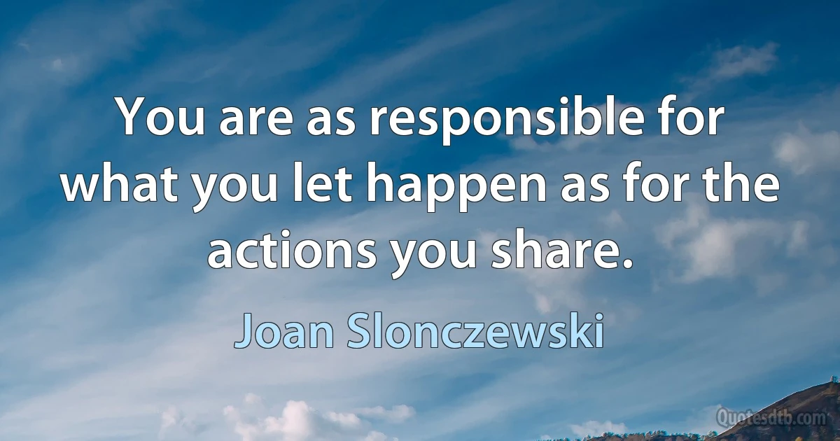 You are as responsible for what you let happen as for the actions you share. (Joan Slonczewski)