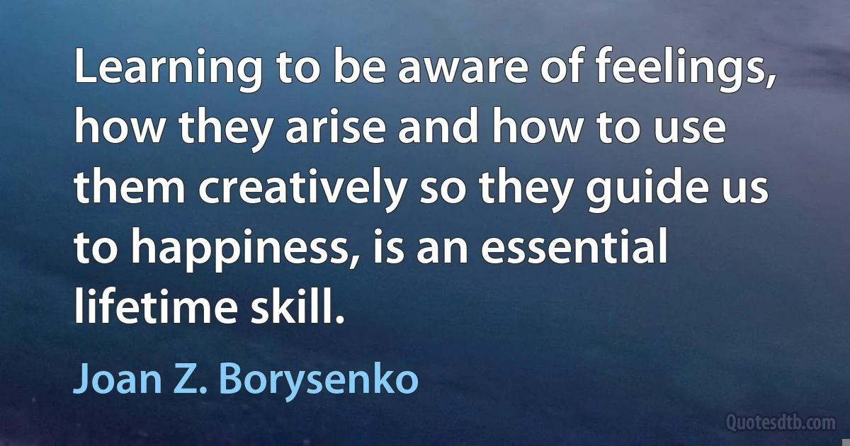 Learning to be aware of feelings, how they arise and how to use them creatively so they guide us to happiness, is an essential lifetime skill. (Joan Z. Borysenko)