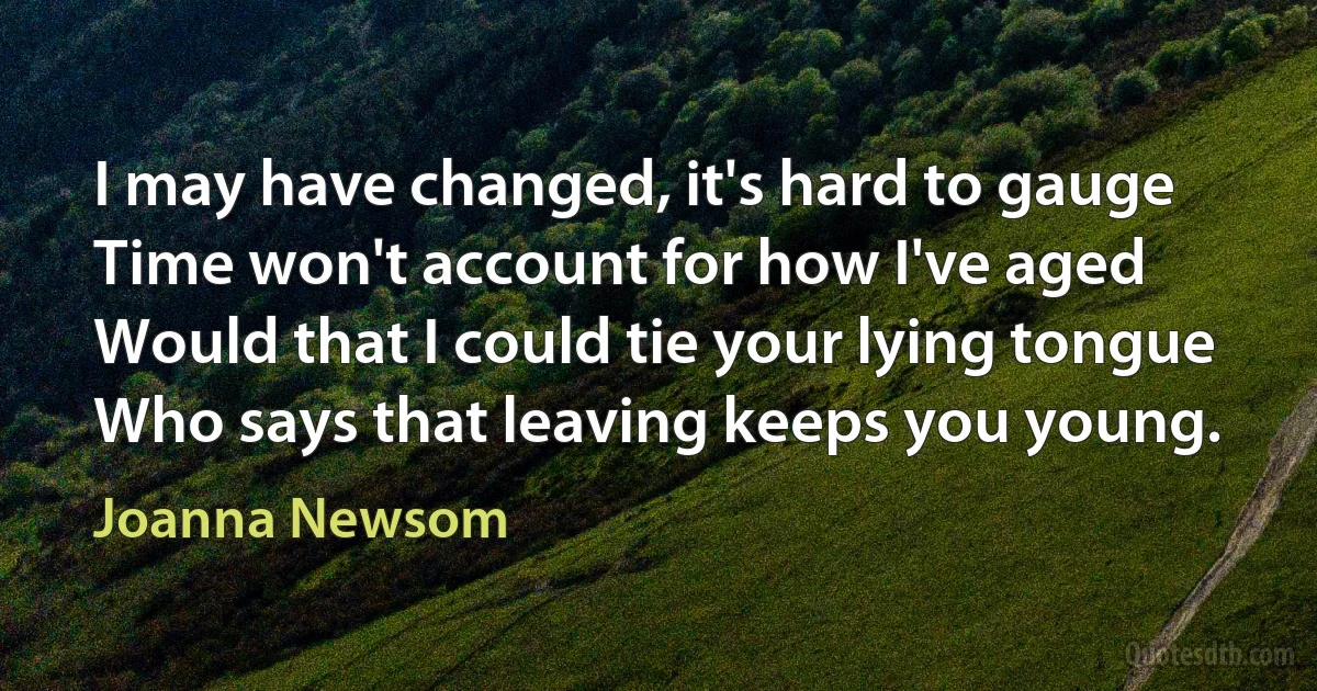 I may have changed, it's hard to gauge
Time won't account for how I've aged
Would that I could tie your lying tongue
Who says that leaving keeps you young. (Joanna Newsom)