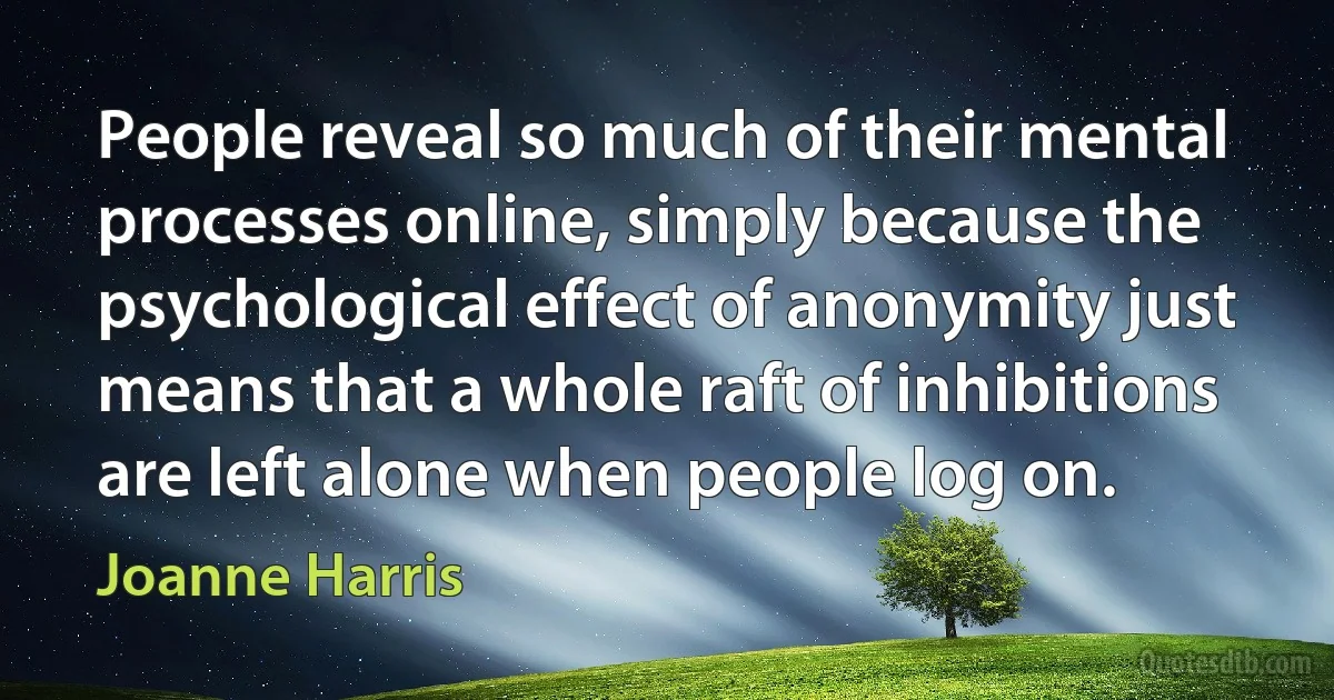 People reveal so much of their mental processes online, simply because the psychological effect of anonymity just means that a whole raft of inhibitions are left alone when people log on. (Joanne Harris)