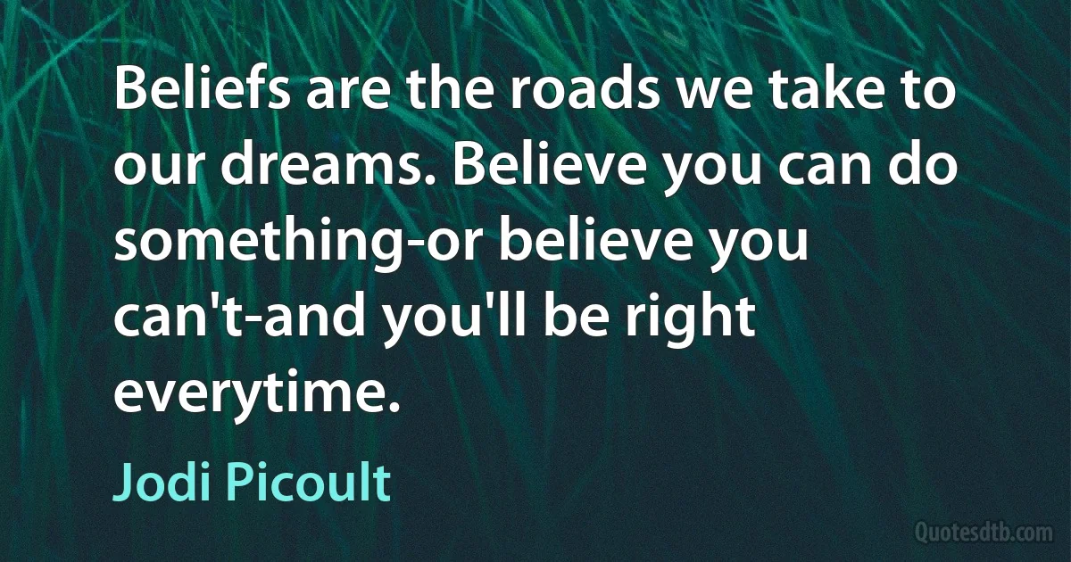 Beliefs are the roads we take to our dreams. Believe you can do something-or believe you can't-and you'll be right everytime. (Jodi Picoult)