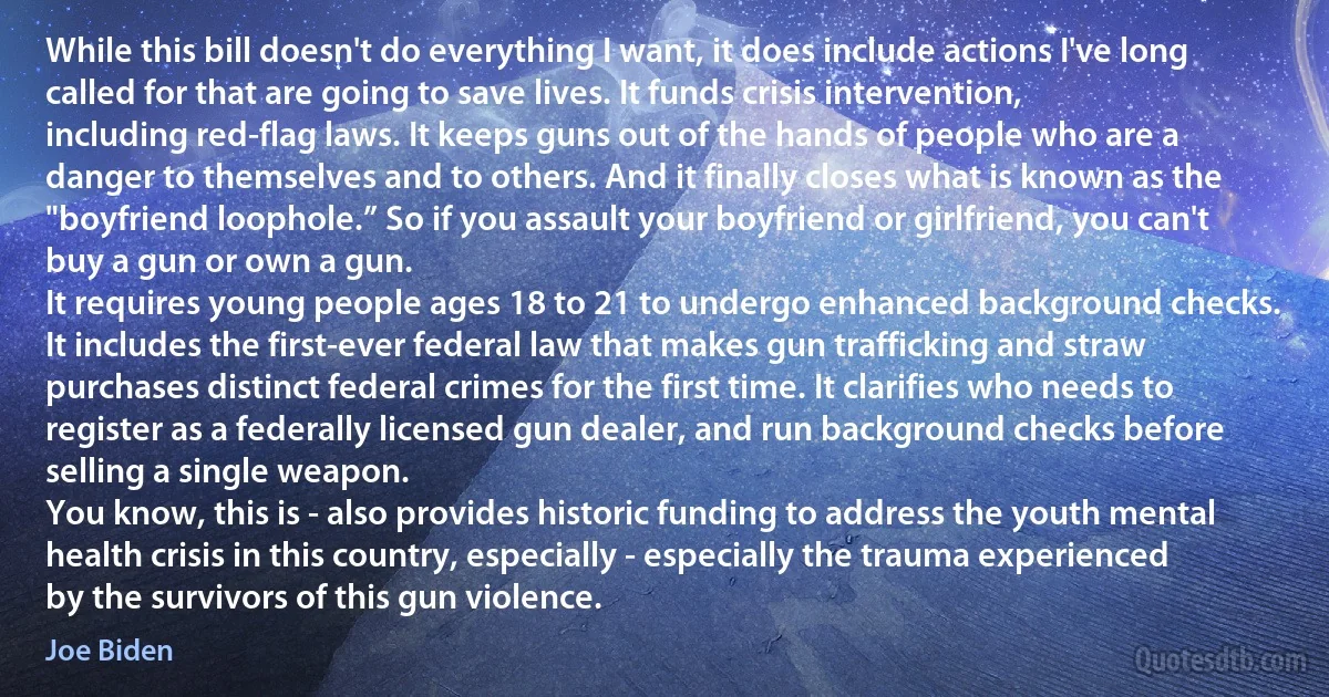 While this bill doesn't do everything I want, it does include actions I've long called for that are going to save lives. It funds crisis intervention, including red-flag laws. It keeps guns out of the hands of people who are a danger to themselves and to others. And it finally closes what is known as the "boyfriend loophole.” So if you assault your boyfriend or girlfriend, you can't buy a gun or own a gun.
It requires young people ages 18 to 21 to undergo enhanced background checks. It includes the first-ever federal law that makes gun trafficking and straw purchases distinct federal crimes for the first time. It clarifies who needs to register as a federally licensed gun dealer, and run background checks before selling a single weapon.
You know, this is - also provides historic funding to address the youth mental health crisis in this country, especially - especially the trauma experienced by the survivors of this gun violence. (Joe Biden)