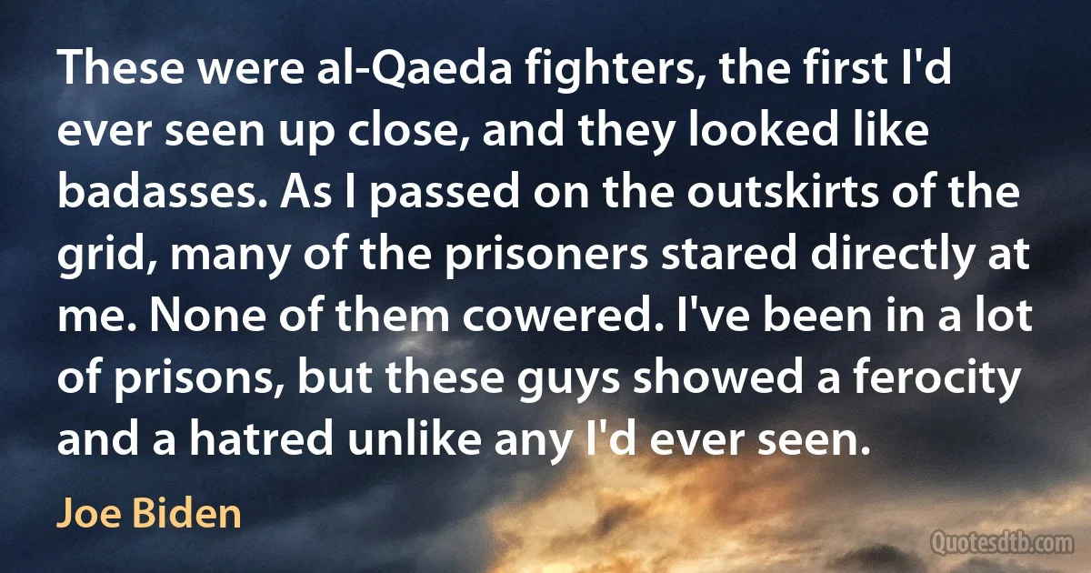 These were al-Qaeda fighters, the first I'd ever seen up close, and they looked like badasses. As I passed on the outskirts of the grid, many of the prisoners stared directly at me. None of them cowered. I've been in a lot of prisons, but these guys showed a ferocity and a hatred unlike any I'd ever seen. (Joe Biden)