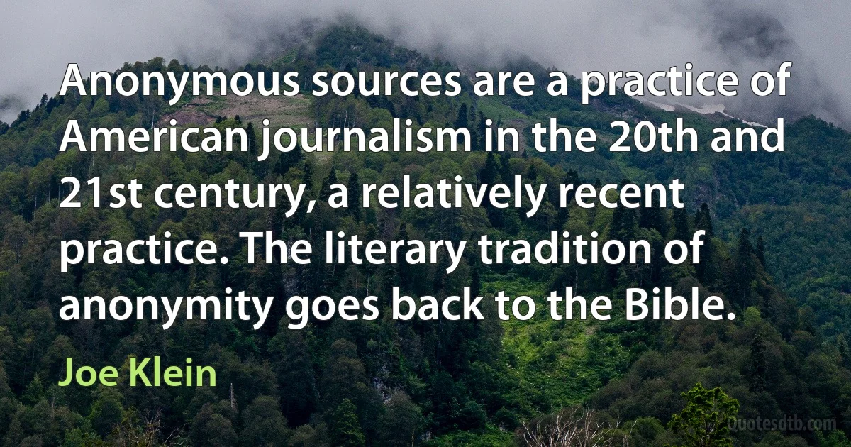 Anonymous sources are a practice of American journalism in the 20th and 21st century, a relatively recent practice. The literary tradition of anonymity goes back to the Bible. (Joe Klein)