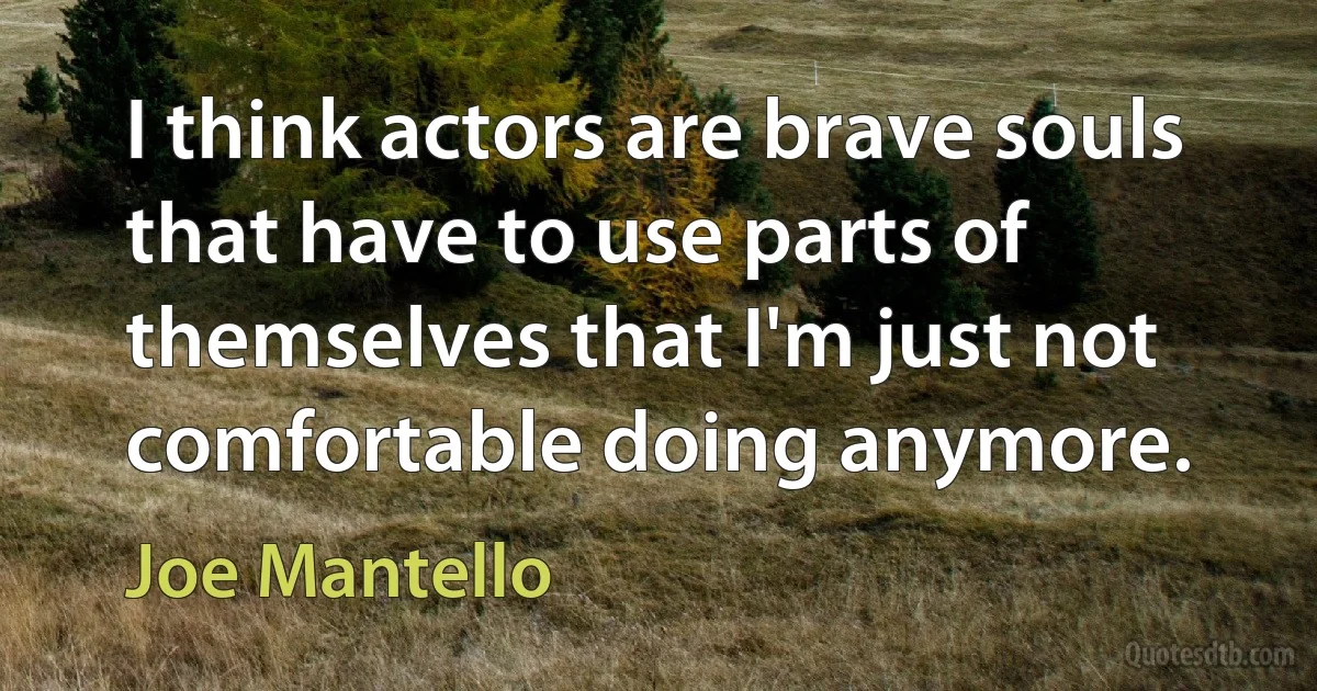 I think actors are brave souls that have to use parts of themselves that I'm just not comfortable doing anymore. (Joe Mantello)