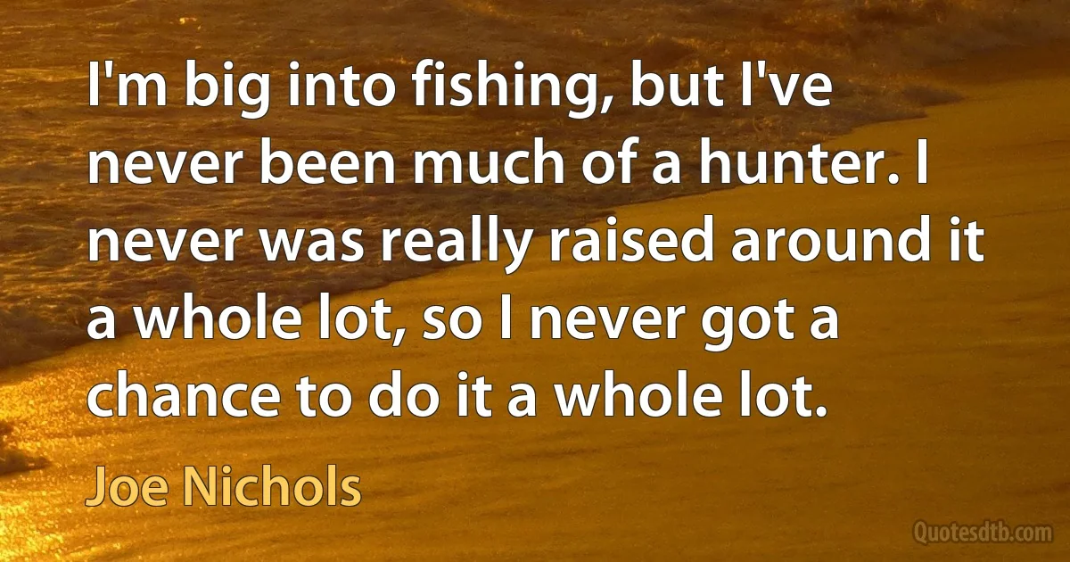 I'm big into fishing, but I've never been much of a hunter. I never was really raised around it a whole lot, so I never got a chance to do it a whole lot. (Joe Nichols)