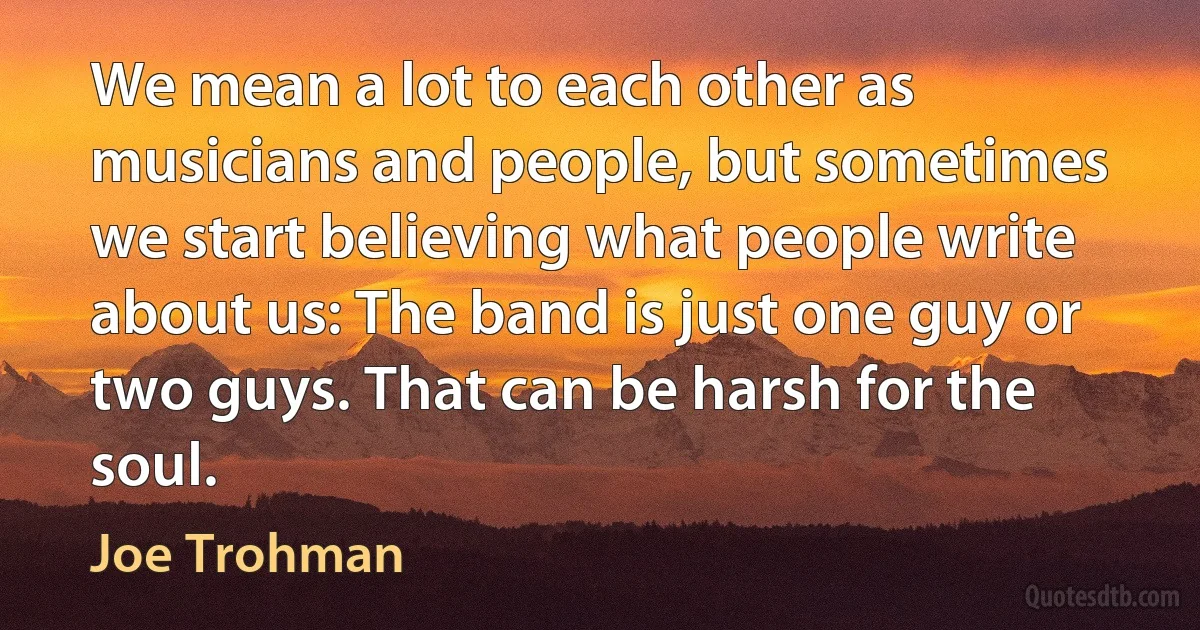 We mean a lot to each other as musicians and people, but sometimes we start believing what people write about us: The band is just one guy or two guys. That can be harsh for the soul. (Joe Trohman)