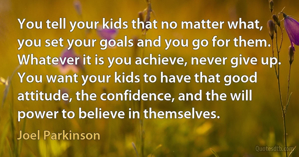 You tell your kids that no matter what, you set your goals and you go for them. Whatever it is you achieve, never give up. You want your kids to have that good attitude, the confidence, and the will power to believe in themselves. (Joel Parkinson)