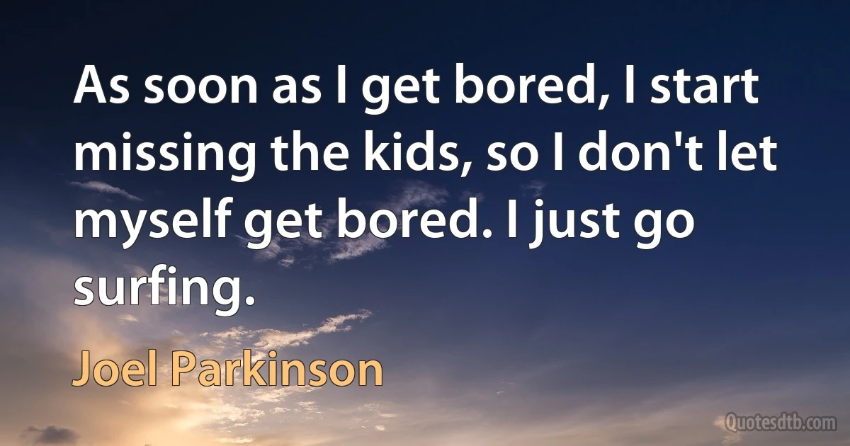 As soon as I get bored, I start missing the kids, so I don't let myself get bored. I just go surfing. (Joel Parkinson)