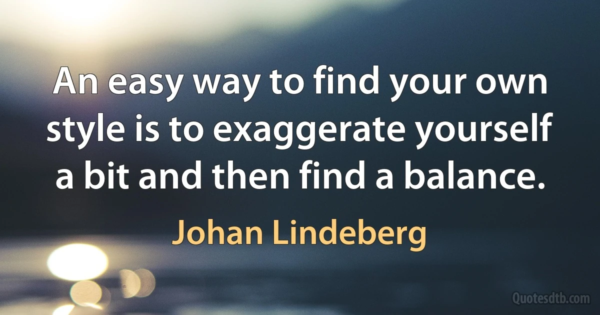 An easy way to find your own style is to exaggerate yourself a bit and then find a balance. (Johan Lindeberg)