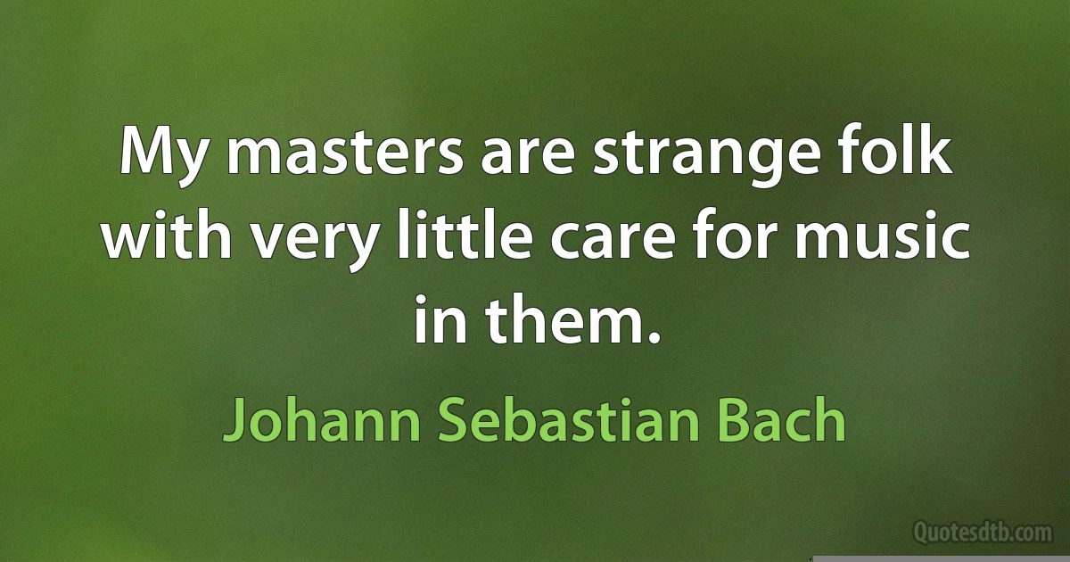 My masters are strange folk with very little care for music in them. (Johann Sebastian Bach)