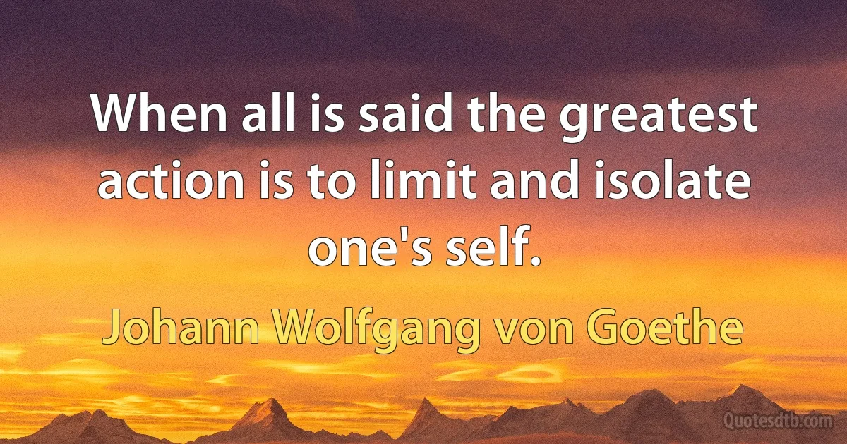 When all is said the greatest action is to limit and isolate one's self. (Johann Wolfgang von Goethe)