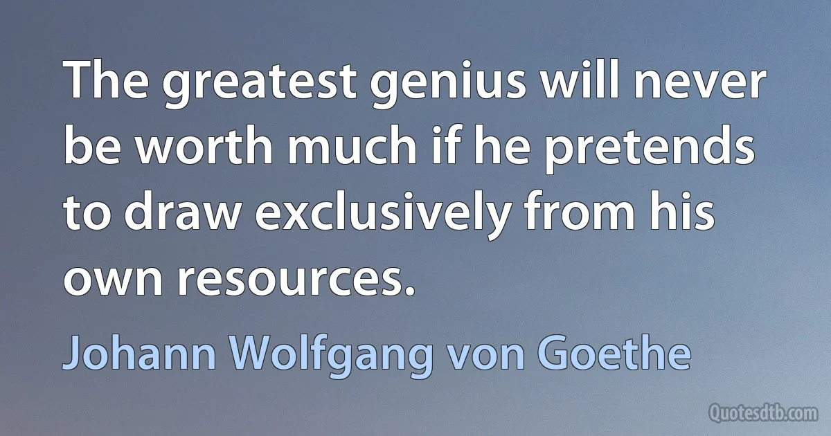 The greatest genius will never be worth much if he pretends to draw exclusively from his own resources. (Johann Wolfgang von Goethe)