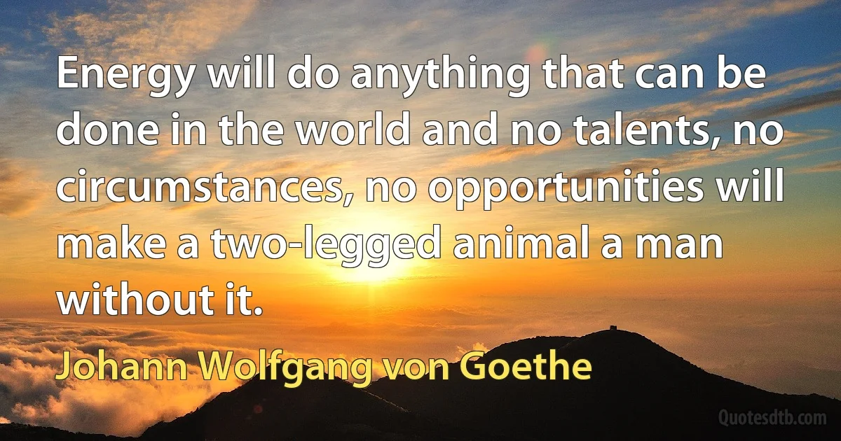 Energy will do anything that can be done in the world and no talents, no circumstances, no opportunities will make a two-legged animal a man without it. (Johann Wolfgang von Goethe)