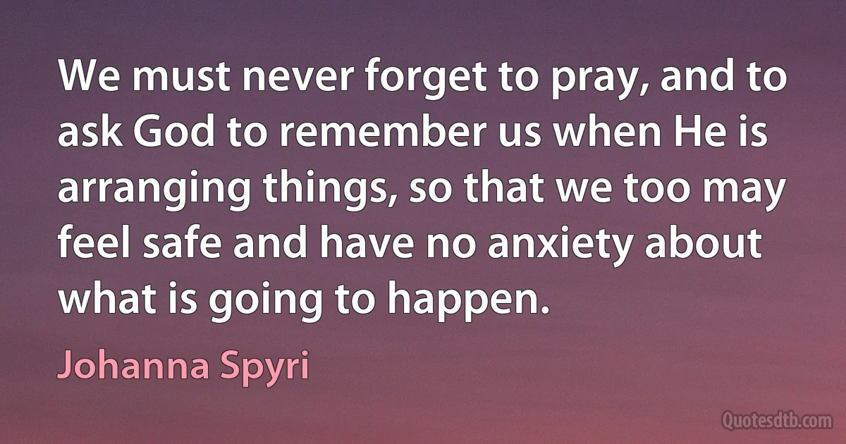 We must never forget to pray, and to ask God to remember us when He is arranging things, so that we too may feel safe and have no anxiety about what is going to happen. (Johanna Spyri)