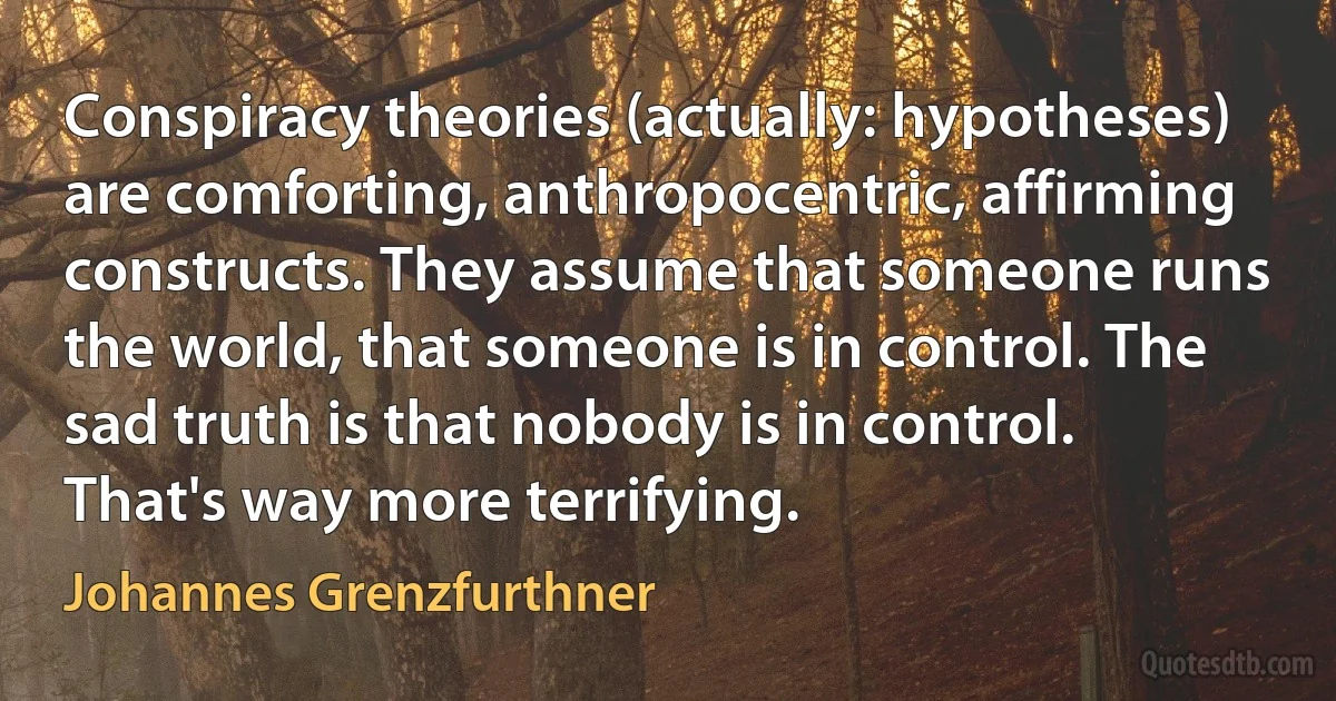 Conspiracy theories (actually: hypotheses) are comforting, anthropocentric, affirming constructs. They assume that someone runs the world, that someone is in control. The sad truth is that nobody is in control. That's way more terrifying. (Johannes Grenzfurthner)