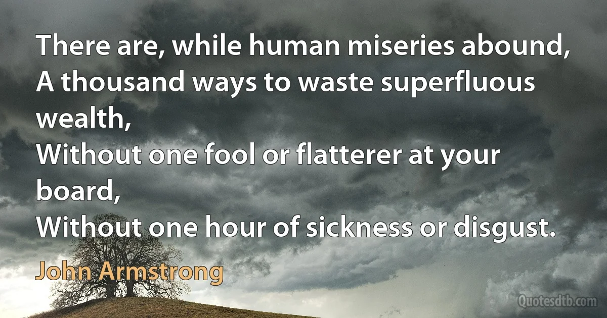 There are, while human miseries abound,
A thousand ways to waste superfluous wealth,
Without one fool or flatterer at your board,
Without one hour of sickness or disgust. (John Armstrong)