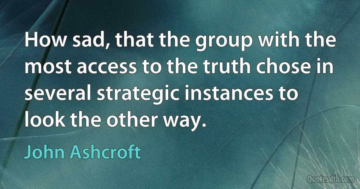 How sad, that the group with the most access to the truth chose in several strategic instances to look the other way. (John Ashcroft)