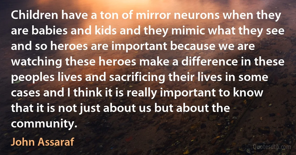 Children have a ton of mirror neurons when they are babies and kids and they mimic what they see and so heroes are important because we are watching these heroes make a difference in these peoples lives and sacrificing their lives in some cases and I think it is really important to know that it is not just about us but about the community. (John Assaraf)