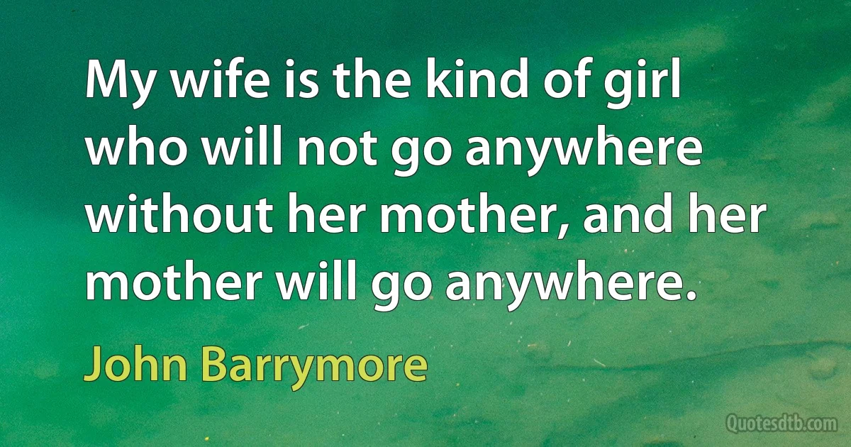 My wife is the kind of girl who will not go anywhere without her mother, and her mother will go anywhere. (John Barrymore)