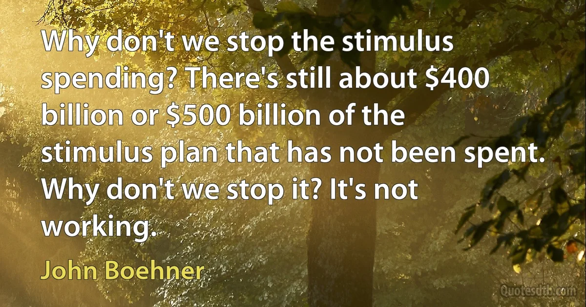 Why don't we stop the stimulus spending? There's still about $400 billion or $500 billion of the stimulus plan that has not been spent. Why don't we stop it? It's not working. (John Boehner)