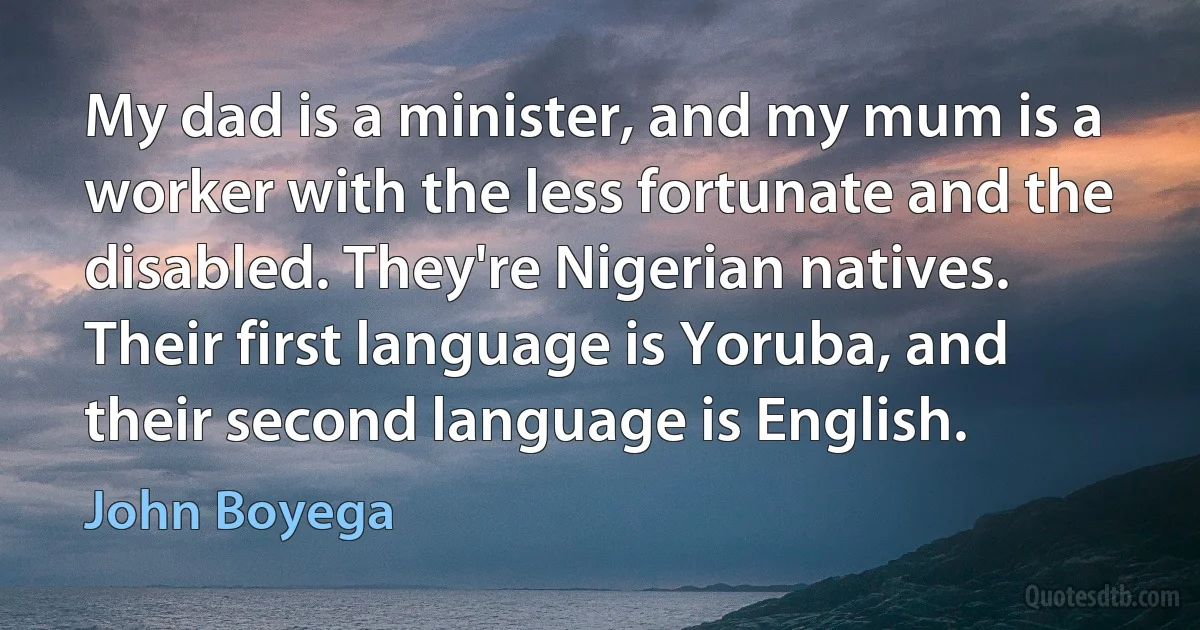 My dad is a minister, and my mum is a worker with the less fortunate and the disabled. They're Nigerian natives. Their first language is Yoruba, and their second language is English. (John Boyega)