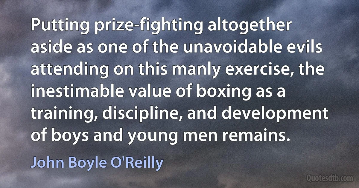 Putting prize-fighting altogether aside as one of the unavoidable evils attending on this manly exercise, the inestimable value of boxing as a training, discipline, and development of boys and young men remains. (John Boyle O'Reilly)