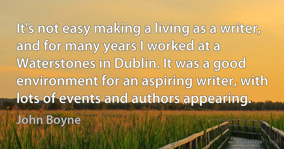 It's not easy making a living as a writer, and for many years I worked at a Waterstones in Dublin. It was a good environment for an aspiring writer, with lots of events and authors appearing. (John Boyne)