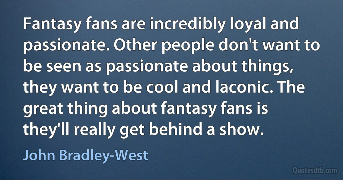 Fantasy fans are incredibly loyal and passionate. Other people don't want to be seen as passionate about things, they want to be cool and laconic. The great thing about fantasy fans is they'll really get behind a show. (John Bradley-West)