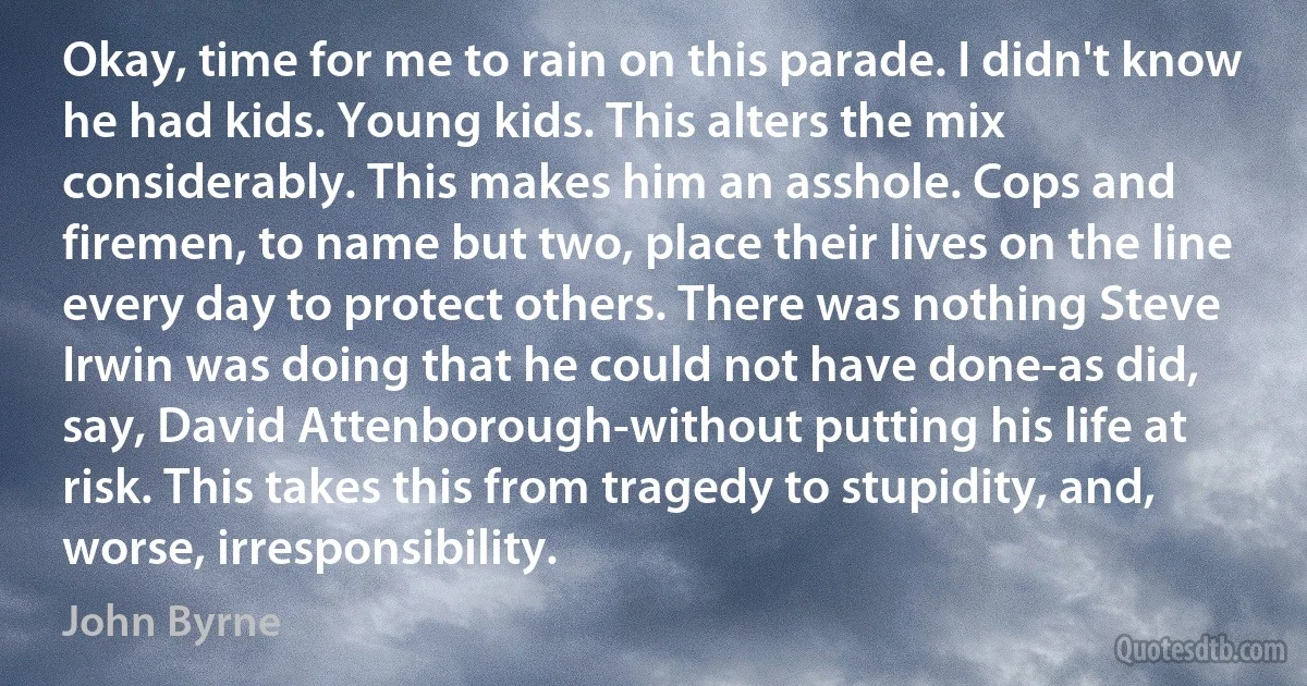 Okay, time for me to rain on this parade. I didn't know he had kids. Young kids. This alters the mix considerably. This makes him an asshole. Cops and firemen, to name but two, place their lives on the line every day to protect others. There was nothing Steve Irwin was doing that he could not have done-as did, say, David Attenborough-without putting his life at risk. This takes this from tragedy to stupidity, and, worse, irresponsibility. (John Byrne)