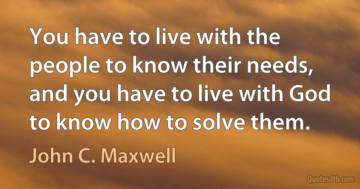 You have to live with the people to know their needs, and you have to live with God to know how to solve them. (John C. Maxwell)