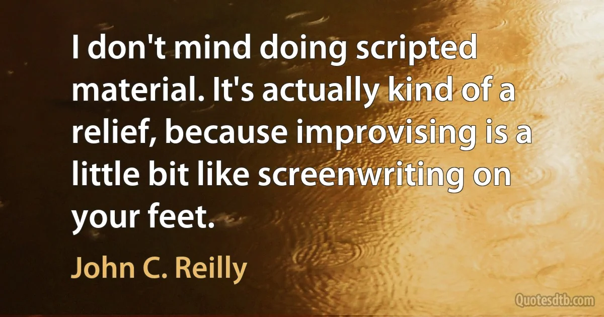 I don't mind doing scripted material. It's actually kind of a relief, because improvising is a little bit like screenwriting on your feet. (John C. Reilly)