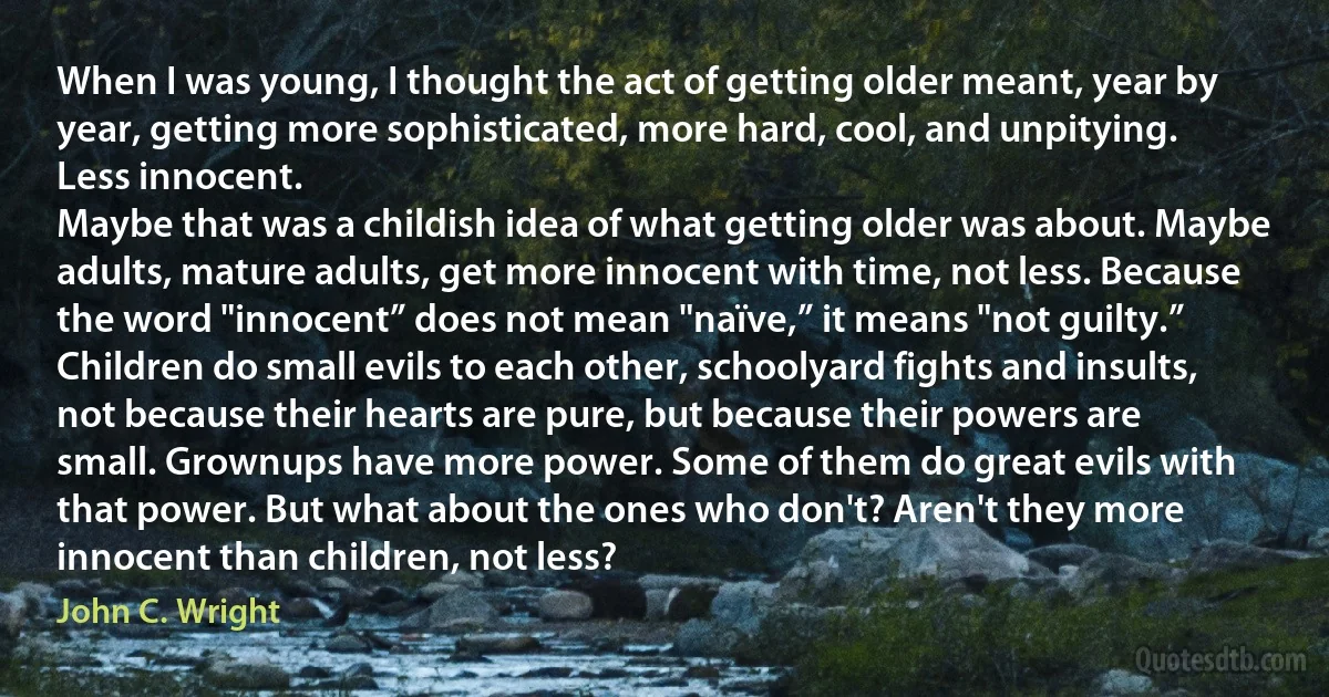 When I was young, I thought the act of getting older meant, year by year, getting more sophisticated, more hard, cool, and unpitying. Less innocent.
Maybe that was a childish idea of what getting older was about. Maybe adults, mature adults, get more innocent with time, not less. Because the word "innocent” does not mean "naïve,” it means "not guilty.”
Children do small evils to each other, schoolyard fights and insults, not because their hearts are pure, but because their powers are small. Grownups have more power. Some of them do great evils with that power. But what about the ones who don't? Aren't they more innocent than children, not less? (John C. Wright)