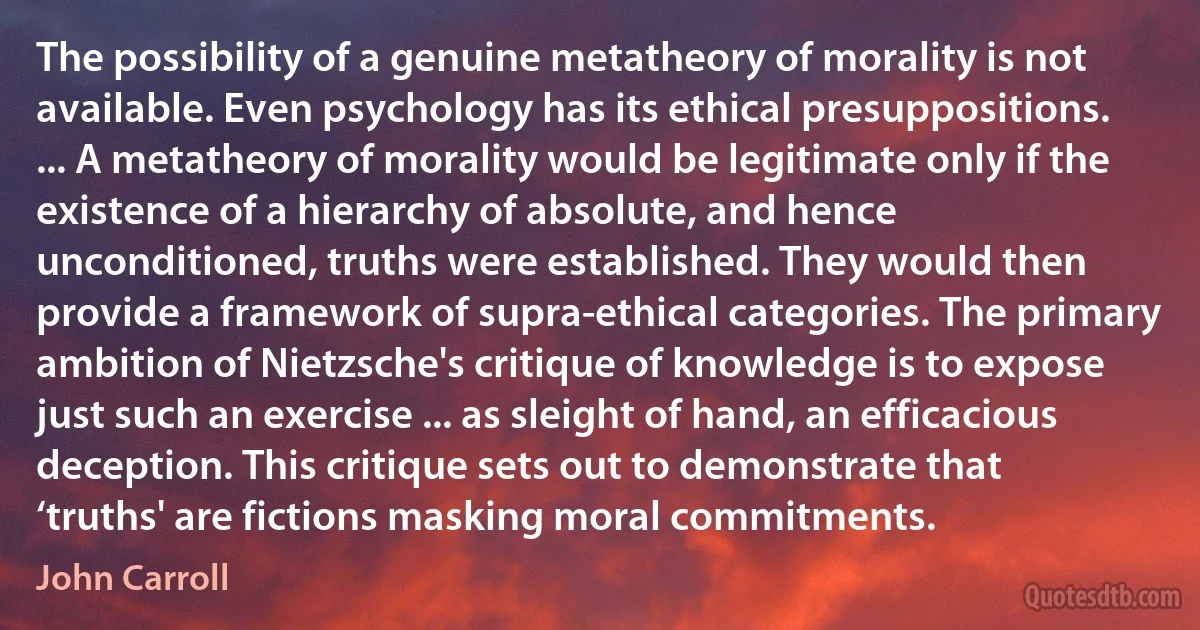 The possibility of a genuine metatheory of morality is not available. Even psychology has its ethical presuppositions. ... A metatheory of morality would be legitimate only if the existence of a hierarchy of absolute, and hence unconditioned, truths were established. They would then provide a framework of supra-ethical categories. The primary ambition of Nietzsche's critique of knowledge is to expose just such an exercise ... as sleight of hand, an efficacious deception. This critique sets out to demonstrate that ‘truths' are fictions masking moral commitments. (John Carroll)