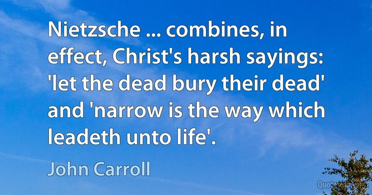 Nietzsche ... combines, in effect, Christ's harsh sayings: 'let the dead bury their dead' and 'narrow is the way which leadeth unto life'. (John Carroll)