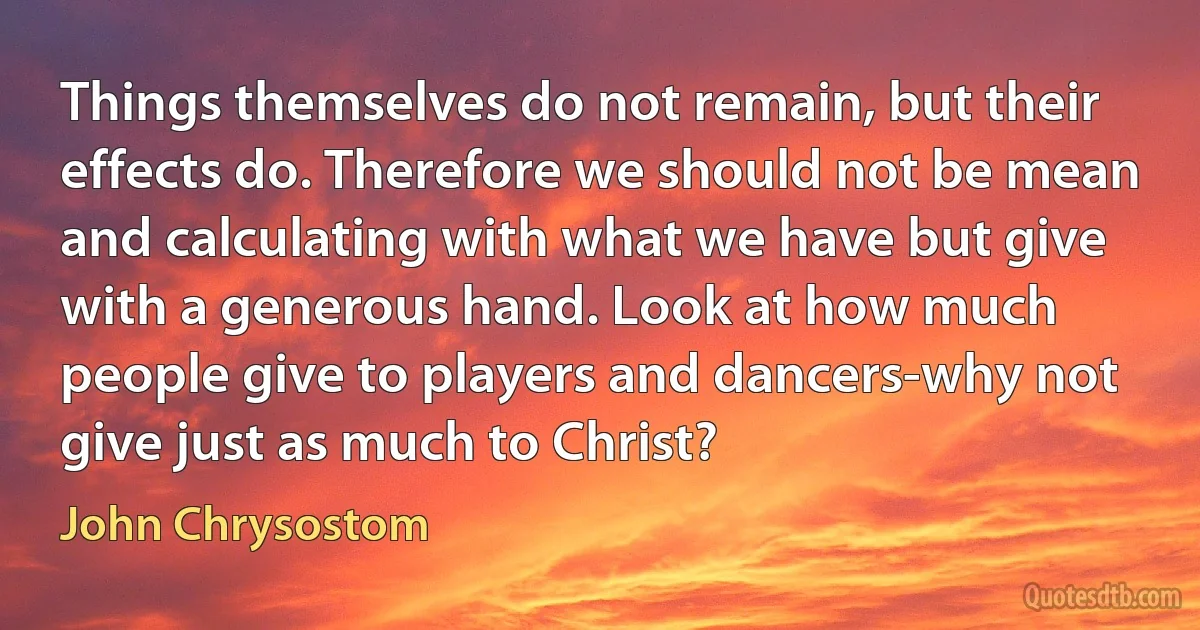 Things themselves do not remain, but their effects do. Therefore we should not be mean and calculating with what we have but give with a generous hand. Look at how much people give to players and dancers-why not give just as much to Christ? (John Chrysostom)