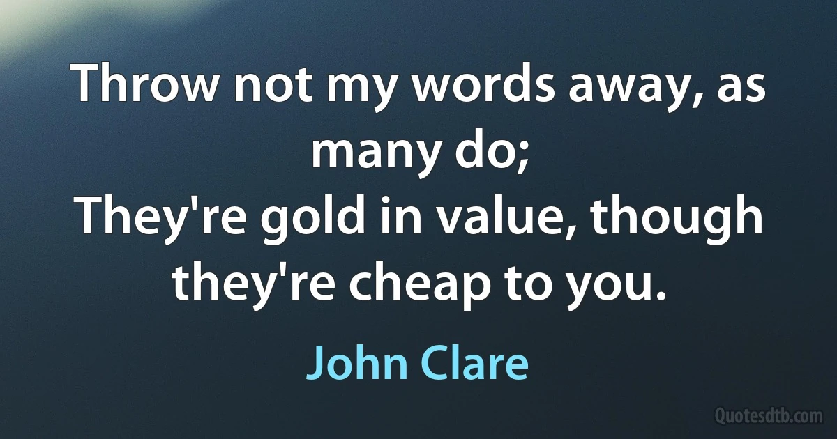 Throw not my words away, as many do;
They're gold in value, though they're cheap to you. (John Clare)