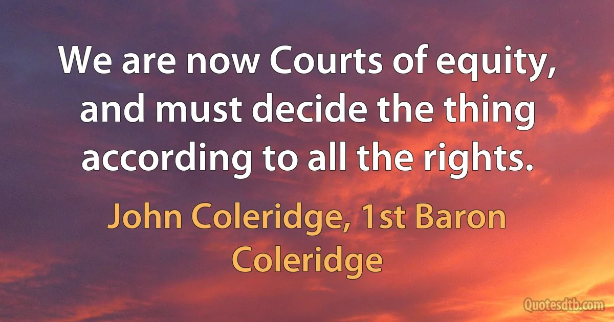 We are now Courts of equity, and must decide the thing according to all the rights. (John Coleridge, 1st Baron Coleridge)