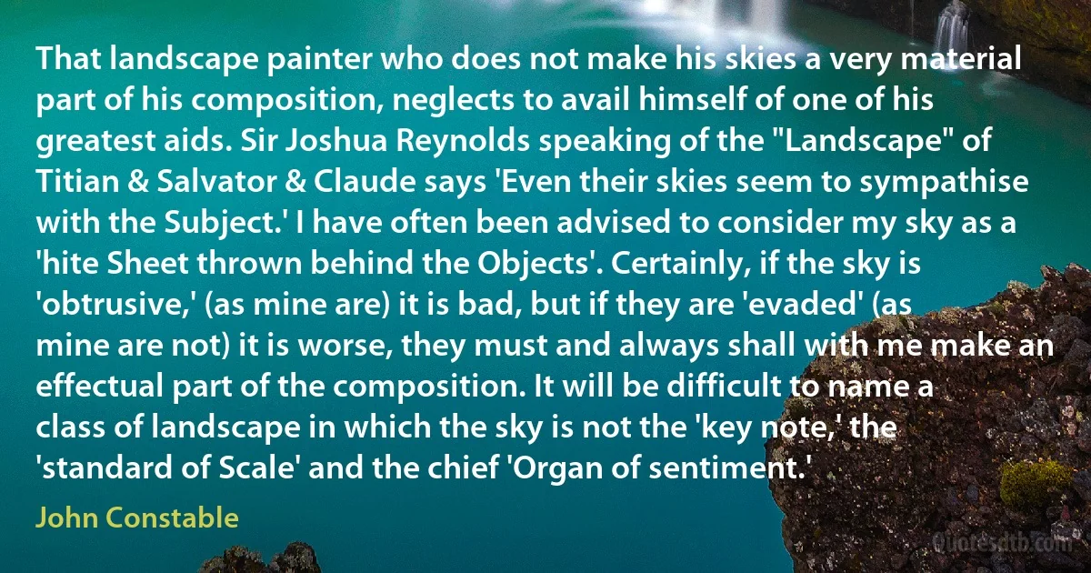 That landscape painter who does not make his skies a very material part of his composition, neglects to avail himself of one of his greatest aids. Sir Joshua Reynolds speaking of the "Landscape" of Titian & Salvator & Claude says 'Even their skies seem to sympathise with the Subject.' I have often been advised to consider my sky as a 'hite Sheet thrown behind the Objects'. Certainly, if the sky is 'obtrusive,' (as mine are) it is bad, but if they are 'evaded' (as mine are not) it is worse, they must and always shall with me make an effectual part of the composition. It will be difficult to name a class of landscape in which the sky is not the 'key note,' the 'standard of Scale' and the chief 'Organ of sentiment.' (John Constable)