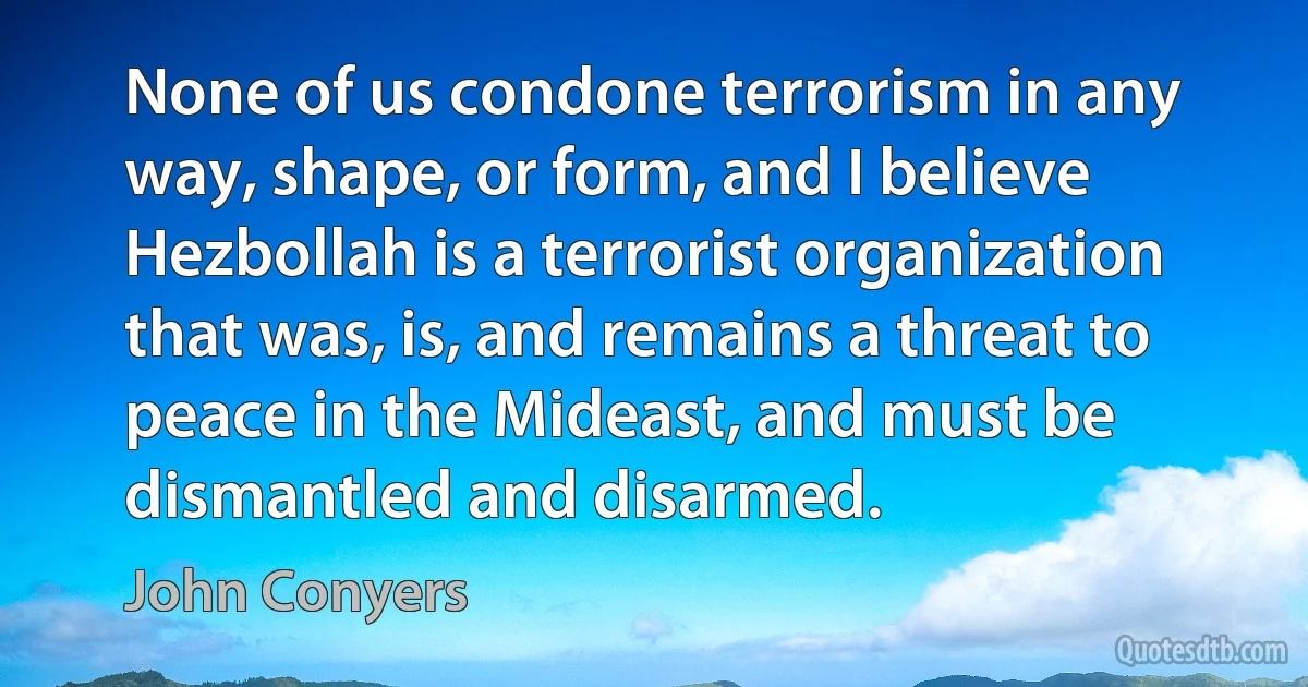 None of us condone terrorism in any way, shape, or form, and I believe Hezbollah is a terrorist organization that was, is, and remains a threat to peace in the Mideast, and must be dismantled and disarmed. (John Conyers)