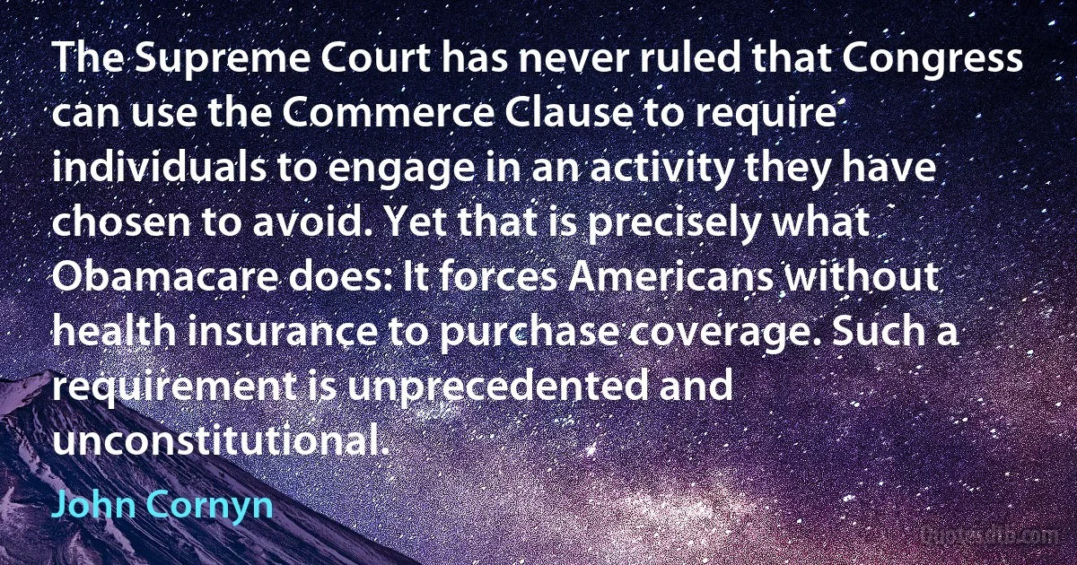 The Supreme Court has never ruled that Congress can use the Commerce Clause to require individuals to engage in an activity they have chosen to avoid. Yet that is precisely what Obamacare does: It forces Americans without health insurance to purchase coverage. Such a requirement is unprecedented and unconstitutional. (John Cornyn)