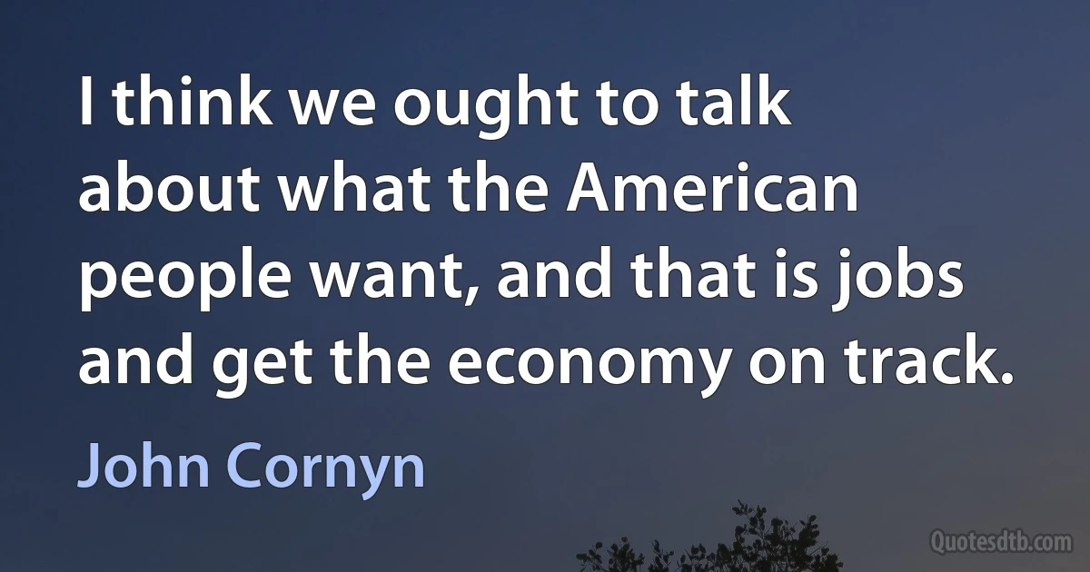 I think we ought to talk about what the American people want, and that is jobs and get the economy on track. (John Cornyn)