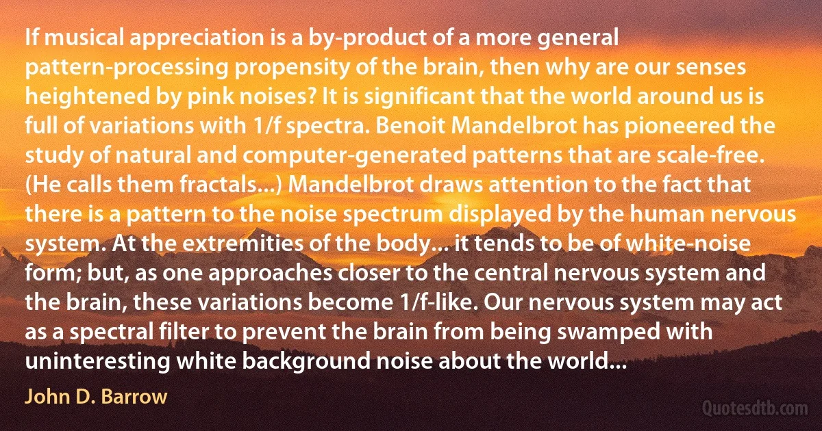 If musical appreciation is a by-product of a more general pattern-processing propensity of the brain, then why are our senses heightened by pink noises? It is significant that the world around us is full of variations with 1/f spectra. Benoit Mandelbrot has pioneered the study of natural and computer-generated patterns that are scale-free. (He calls them fractals...) Mandelbrot draws attention to the fact that there is a pattern to the noise spectrum displayed by the human nervous system. At the extremities of the body... it tends to be of white-noise form; but, as one approaches closer to the central nervous system and the brain, these variations become 1/f-like. Our nervous system may act as a spectral filter to prevent the brain from being swamped with uninteresting white background noise about the world... (John D. Barrow)